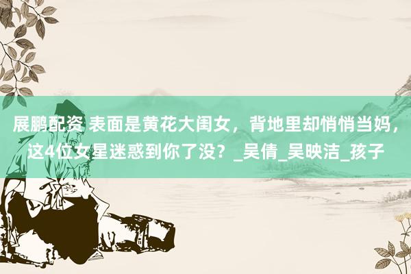 展鹏配资 表面是黄花大闺女，背地里却悄悄当妈，这4位女星迷惑到你了没？_吴倩_吴映洁_孩子