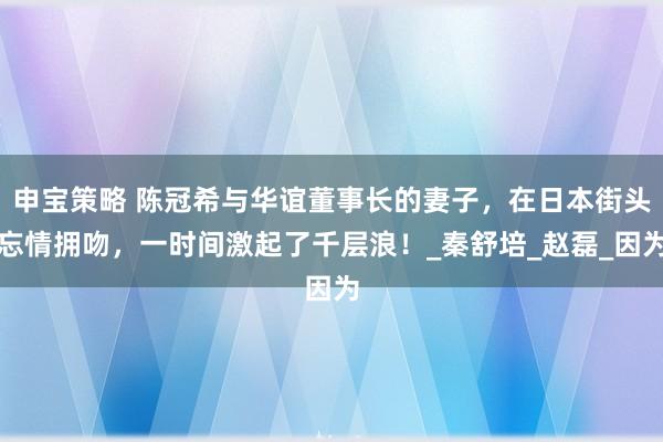 申宝策略 陈冠希与华谊董事长的妻子，在日本街头忘情拥吻，一时间激起了千层浪！_秦舒培_赵磊_因为