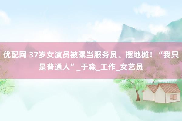 优配网 37岁女演员被曝当服务员、摆地摊！“我只是普通人”_于淼_工作_女艺员