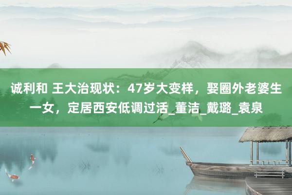 诚利和 王大治现状：47岁大变样，娶圈外老婆生一女，定居西安低调过活_董洁_戴璐_袁泉