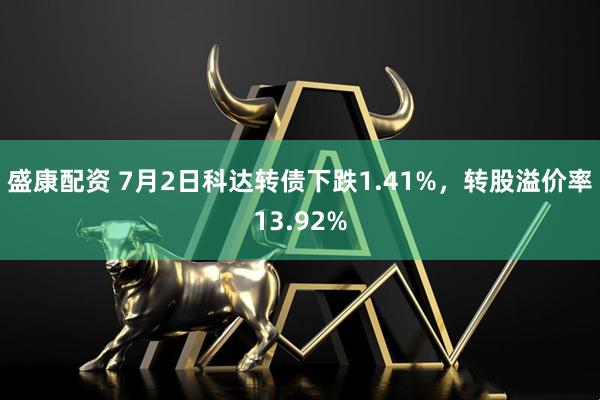 盛康配资 7月2日科达转债下跌1.41%，转股溢价率13.92%