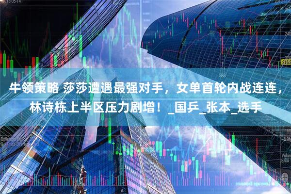 牛领策略 莎莎遭遇最强对手，女单首轮内战连连，林诗栋上半区压力剧增！_国乒_张本_选手