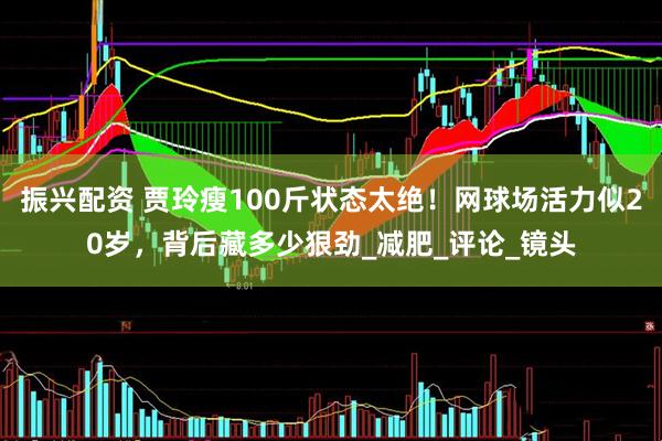 振兴配资 贾玲瘦100斤状态太绝！网球场活力似20岁，背后藏多少狠劲_减肥_评论_镜头