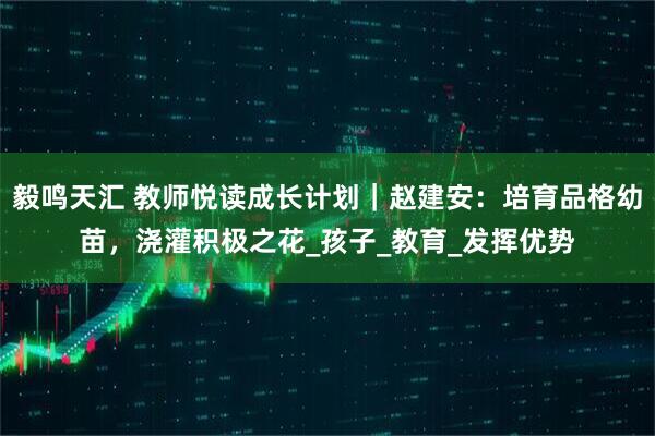 毅鸣天汇 教师悦读成长计划｜赵建安：培育品格幼苗，浇灌积极之花_孩子_教育_发挥优势