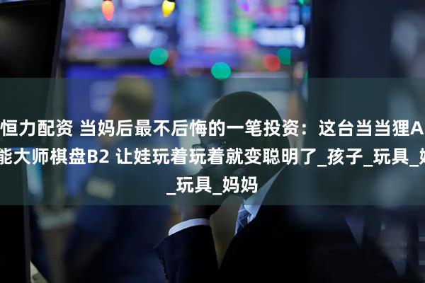 恒力配资 当妈后最不后悔的一笔投资：这台当当狸AI智能大师棋盘B2 让娃玩着玩着就变聪明了_孩子_玩具_妈妈