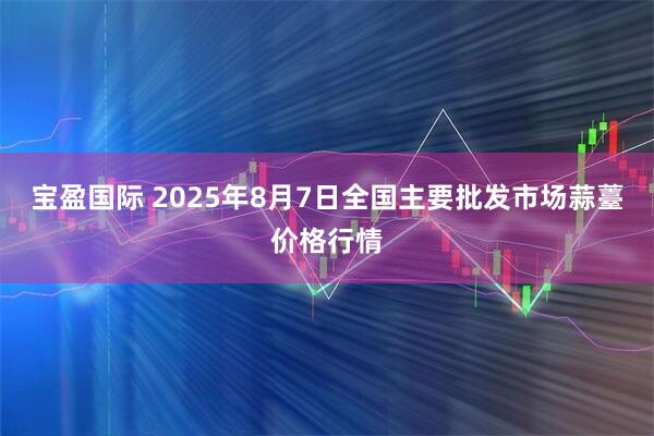 宝盈国际 2025年8月7日全国主要批发市场蒜薹价格行情