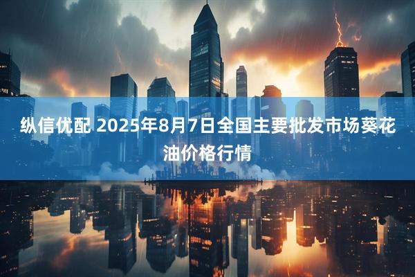 纵信优配 2025年8月7日全国主要批发市场葵花油价格行情