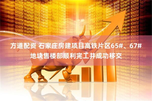 方道配资 石家庄房建项目高铁片区65#、67#地块售楼部顺利完工并成功移交