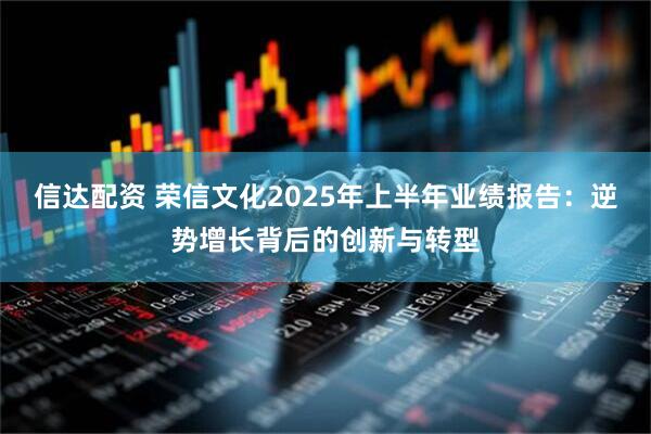 信达配资 荣信文化2025年上半年业绩报告：逆势增长背后的创新与转型