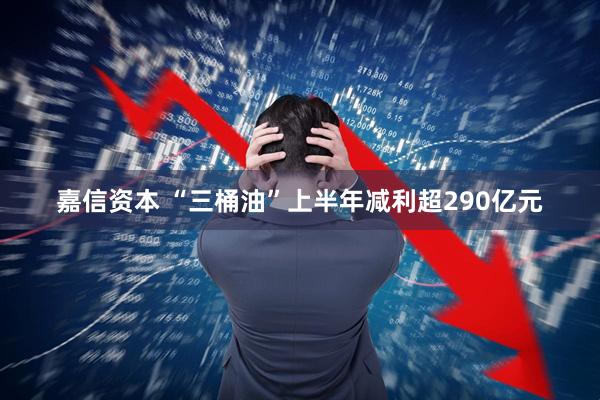 嘉信资本 “三桶油”上半年减利超290亿元