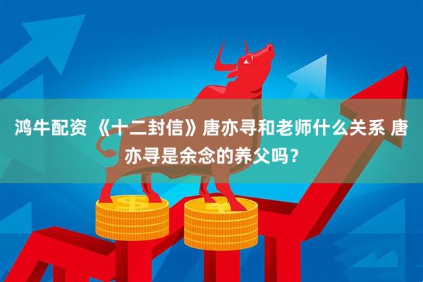 鸿牛配资 《十二封信》唐亦寻和老师什么关系 唐亦寻是余念的养父吗？