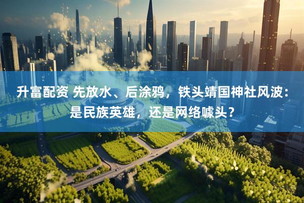 升富配资 先放水、后涂鸦，铁头靖国神社风波：是民族英雄，还是网络噱头？