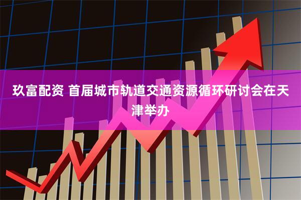 玖富配资 首届城市轨道交通资源循环研讨会在天津举办