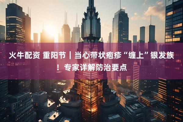 火牛配资 重阳节｜当心带状疱疹“缠上”银发族！专家详解防治要点