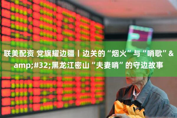联美配资 党旗耀边疆丨边关的“烟火”与“哨歌” 黑龙江密山“夫妻哨”的守边故事