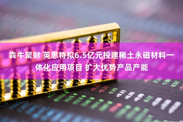 犇牛聚财 英思特拟6.5亿元投建稀土永磁材料一体化应用项目 扩大优势产品产能