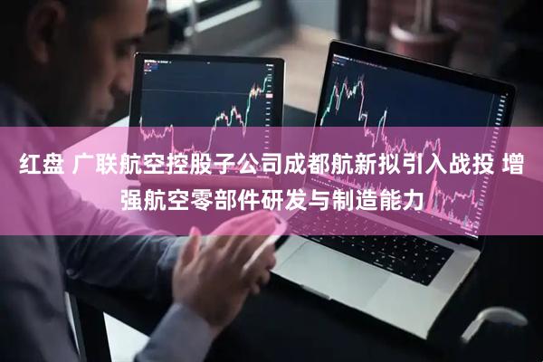 红盘 广联航空控股子公司成都航新拟引入战投 增强航空零部件研发与制造能力
