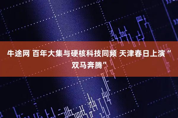 牛途网 百年大集与硬核科技同频 天津春日上演“双马奔腾”